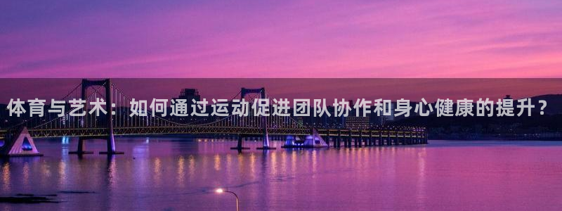 k球体育：体育与艺术：如何通过运动促进团队协作和身心健康的提升？